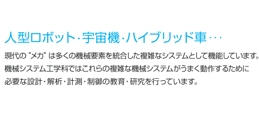 人型ロボット・宇宙機・ハイブリッド車・・・現代の“メカ”は多くの機械要素を統合した複雑なシステムとして機能しています。機械システム工学科ではこれらの複雑な機械システムがうまく動作するために必要な設計・解析・計測・制御の教育・研究を行っています。